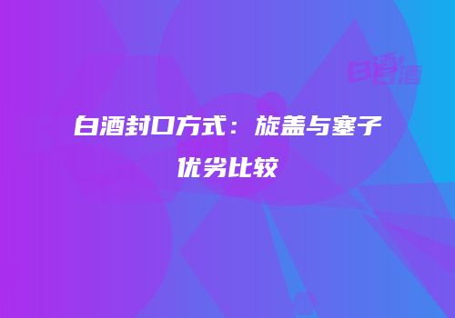 白酒封口方式：旋盖与塞子优劣比较