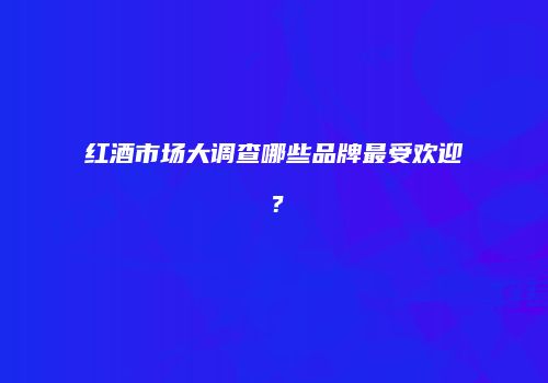 红酒市场大调查哪些品牌最受欢迎？