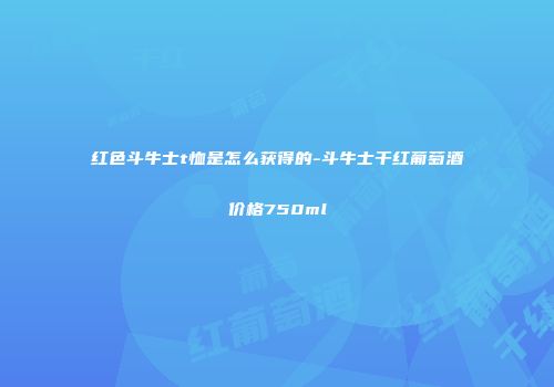红色斗牛士t恤是怎么获得的-斗牛士干红葡萄酒价格750ml