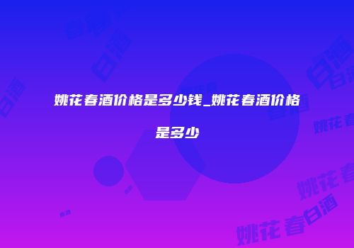 姚花春酒价格是多少钱_姚花春酒价格是多少