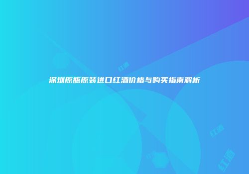 深圳原瓶原装进口红酒价格与购买指南解析