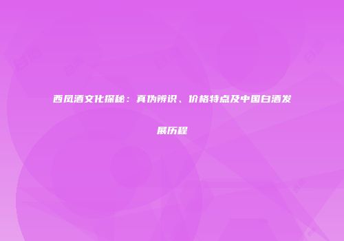 西凤酒文化探秘：真伪辨识、价格特点及中国白酒发展历程