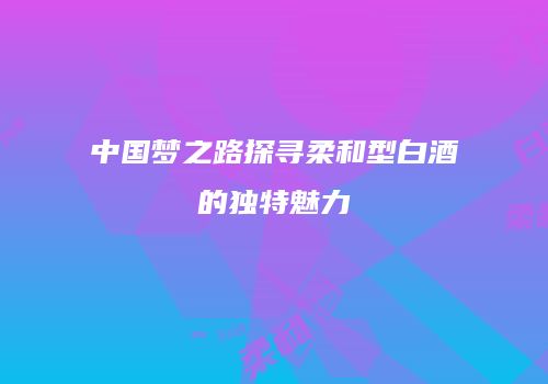 中国梦之路探寻柔和型白酒的独特魅力