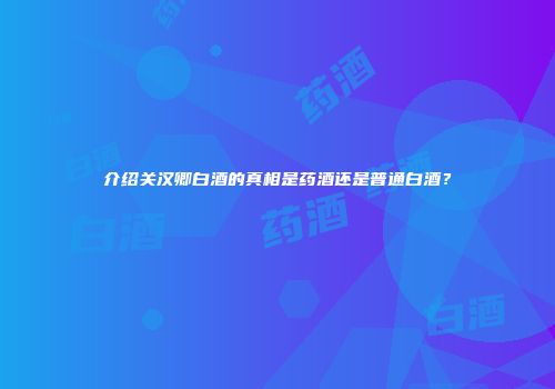 介绍关汉卿白酒的真相是药酒还是普通白酒？