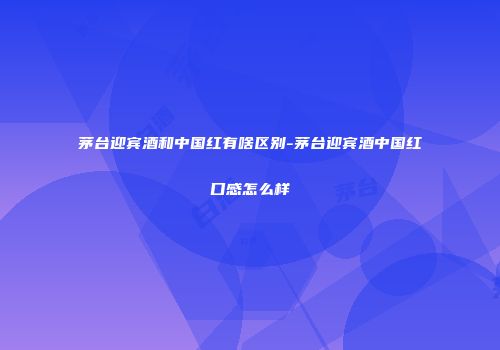 茅台迎宾酒和中国红有啥区别-茅台迎宾酒中国红口感怎么样