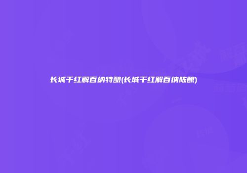 长城干红解百纳特酿(长城干红解百纳陈酿)