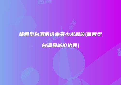 酱香型白酒的价格多少求解答(酱香型白酒最新价格表)