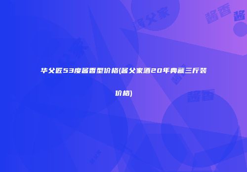 华父匠53度酱香型价格(酱父家酒20年典藏三斤装价格)