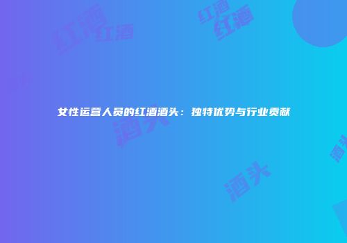 女性运营人员的红酒酒头：独特优势与行业贡献