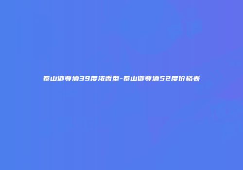 泰山御尊酒39度浓香型-泰山御尊酒52度价格表