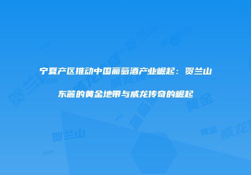宁夏产区推动中国葡萄酒产业崛起：贺兰山东麓的黄金地带与威龙传奇的崛起
