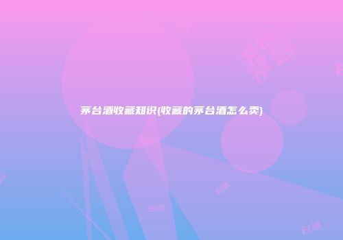茅台酒收藏知识(收藏的茅台酒怎么卖)