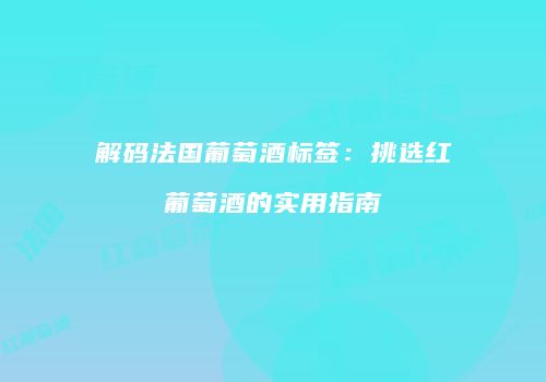 解码法国葡萄酒标签：挑选红葡萄酒的实用指南