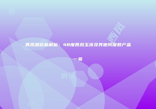 西凤酒价格解析：48度西凤玉液及其他同度数产品一览