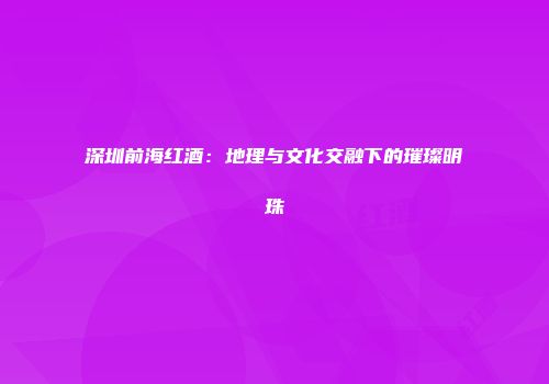 深圳前海红酒：地理与文化交融下的璀璨明珠