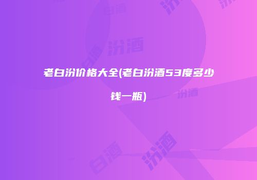 老白汾价格大全(老白汾酒53度多少钱一瓶)