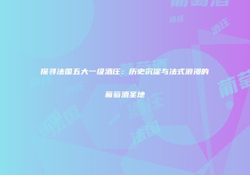 探寻法国五大一级酒庄：历史沉淀与法式浪漫的葡萄酒圣地