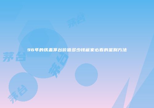 96年的铁盖茅台价值多少钱藏家必看的鉴别方法