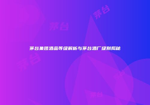 茅台集团酒品等级解析与茅台酒厂级别揭秘