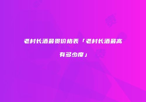 老村长酒最贵价格表「老村长酒最高有多少度」