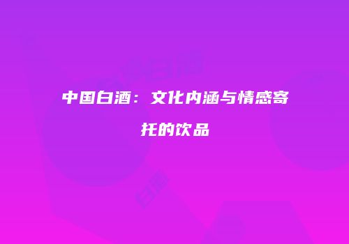 中国白酒：文化内涵与情感寄托的饮品