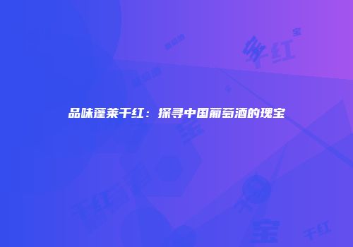 品味蓬莱干红：探寻中国葡萄酒的瑰宝