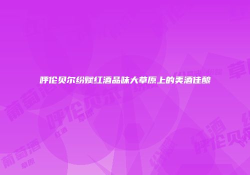 呼伦贝尔纷赋红酒品味大草原上的美酒佳酿