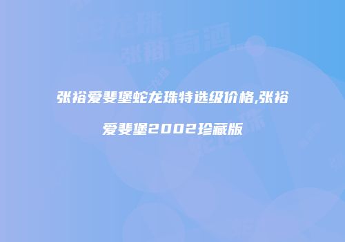 张裕爱斐堡蛇龙珠特选级价格,张裕爱斐堡2002珍藏版