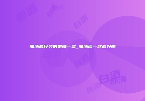 郎酒最经典的是哪一款_郎酒那一款最好喝