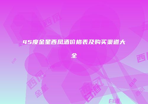 45度金星西凤酒价格表及购买渠道大全
