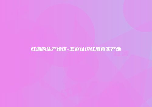 红酒的生产地区-怎样认识红酒真实产地