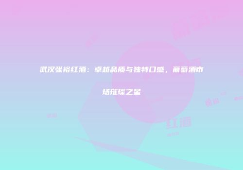 武汉张裕红酒：卓越品质与独特口感，葡萄酒市场璀璨之星
