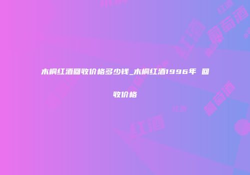 木桐红酒回收价格多少钱_木桐红酒1996年 回收价格