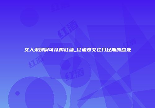 女人来例假可以喝红酒_红酒对女性月经期的益处
