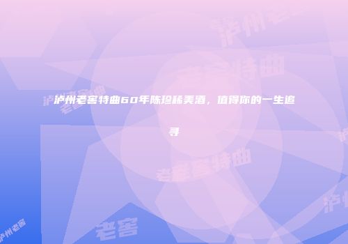 泸州老窖特曲60年陈珍稀美酒，值得你的一生追寻