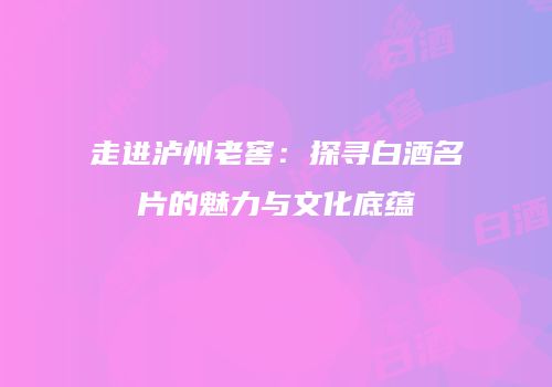 走进泸州老窖：探寻白酒名片的魅力与文化底蕴
