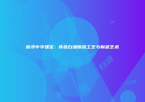 探寻中华瑰宝：传统白酒酿造工艺与制瓷艺术