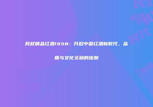 民权精品红酒1958：开启中国红酒新时代，品质与文化交融的佳酿