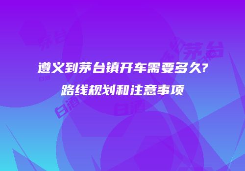 遵义到茅台镇开车需要多久?路线规划和注意事项