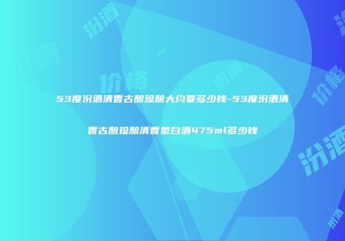53度汾酒清香古酿珍酿大约要多少钱-53度汾酒清香古酿珍酿清香型白酒475ml多少钱