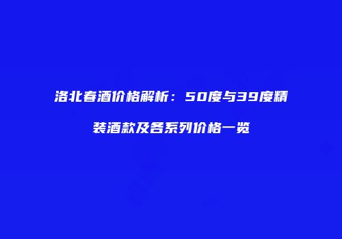 洛北春酒价格解析：50度与39度精装酒款及各系列价格一览