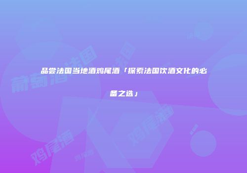 品尝法国当地酒鸡尾酒「探索法国饮酒文化的必备之选」