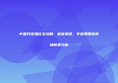 中国开设酒庄全攻略：进货渠道、手续费用及市场前景分析