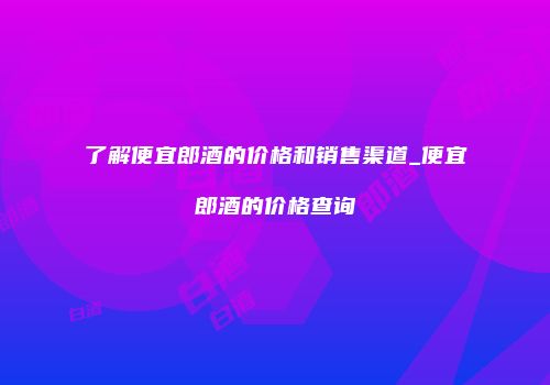 了解便宜郎酒的价格和销售渠道_便宜郎酒的价格查询