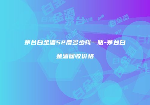 茅台白金酒52度多少钱一瓶-茅台白金酒回收价格