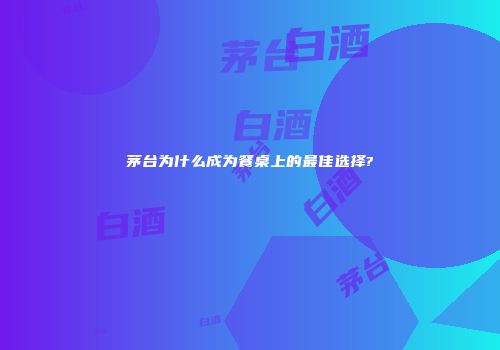 茅台为什么成为餐桌上的最佳选择?