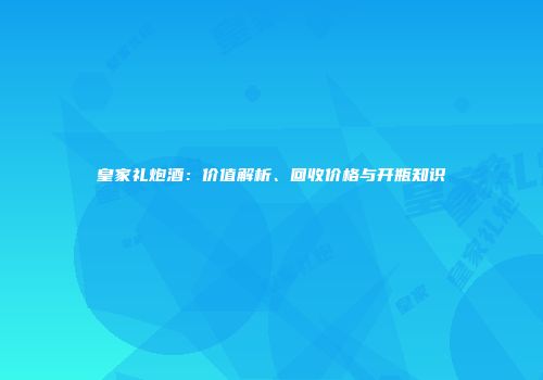 皇家礼炮酒：价值解析、回收价格与开瓶知识