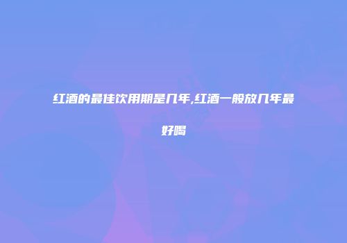 红酒的最佳饮用期是几年,红酒一般放几年最好喝