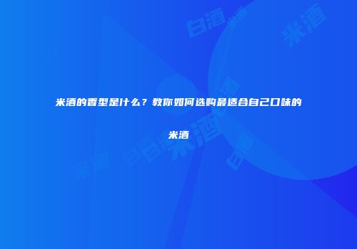 米酒的香型是什么？教你如何选购最适合自己口味的米酒