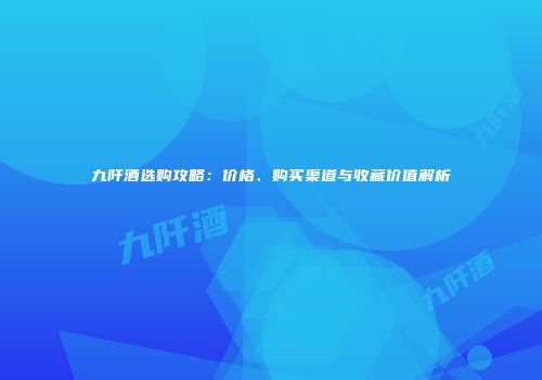 九阡酒选购攻略：价格、购买渠道与收藏价值解析